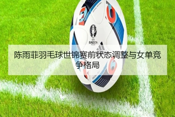 陈雨菲羽毛球世锦赛前状态调整与女单竞争格局